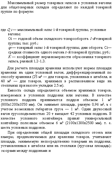 Подпись: Максимальный размер товарных запасов в условных вагонах для общетоварных складов определяют по каж¬дой товарной группе по формуле:



где Q і — максимальный запас i-й товарной группы, ус¬ловные вагоны;
Оі — годовой объем складского товарооборота 1-й то¬варной группы, тыс. руб.;
qt — товарный запас і-й товарной группы, дни оборота; Сі— средняя стоимость одного вагона г-й товарной группы, руб.;
К — коэффициент неравномерности образования то¬варного запаса, равный 1,2-1,3.
Для расчета площади хранения используют нормы площади хранения на один условный вагон, дифферен¬цированный по способу хранения (25 м2 — для товаров, уложенных в штабеля, и 40 м2 — для товаров, храни¬мых в распакованном виде на стеллажах при высоте укладки 2,5 м).
Емкость склада определяется объемом хранимых то¬варов, измеряемых в условных поддонах или вагонах. В качестве условного поддона принимается поддон объе¬мом 1 м3 (800x1200x1050 мм). Он занимает площадь, равную 0,96 м2, а с учетом возможных габаритов груза — 1 м2. Один двухосный вагон грузоподъемностью 20 т вмещает 42 условных поддона. В качестве условного контейнера принят универсальный контейнер полезным объемом 6 м3 (2100x1300x2500 мм), т. е. шесть услов¬ных поддонов.
При определении общей площади складского отсека или камеры, предназначаемых для хранения товаров, учитывают площадь, занимаемую непосредственно това¬рами на поддонах, установленных в штабеля или на стел¬лажи (грузовая площадь); зазорами между поддонами и
